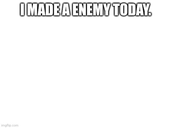 Blank White Template | I MADE A ENEMY TODAY. | image tagged in blank white template | made w/ Imgflip meme maker