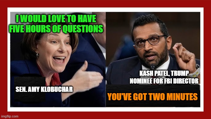 Turning the Tables | I WOULD LOVE TO HAVE FIVE HOURS OF QUESTIONS; KASH PATEL, TRUMP NOMINEE FOR FBI DIRECTOR; SEN. AMY KLOBUCHAR; YOU'VE GOT TWO MINUTES | image tagged in amy klobuchar,senate,kash patel,fbi director,trump nominee | made w/ Imgflip meme maker