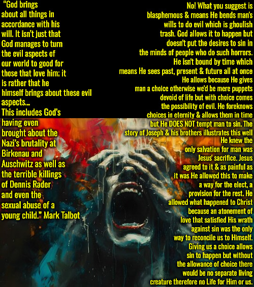 More Ghoulish Logic Based Trash | “God brings about all things in accordance with his will. It isn’t just that God manages to turn the evil aspects of our world to good for those that love him; it is rather that he himself brings about these evil; No! What you suggest is blasphemous & means He bends man's wills to do evil which is ghoulish trash. God allows it to happen but doesn't put the desires to sin in the minds of people who do such horrors. He isn't bound by time which means He sees past, present & future all at once; aspects… This includes God’s having even brought about the Nazi’s brutality at Birkenau and Auschwitz as well as the terrible killings of Dennis Rader and even the sexual abuse of a young child.” Mark Talbot; He allows because He gives man a choice otherwise we'd be mere puppets devoid of life but with choice comes the possibility of evil. He foreknows choices in eternity & allows them in time but He DOES NOT tempt man to sin. The story of Joseph & his brothers illustrates this well; He knew the only salvation for man was Jesus' sacrifice. Jesus agreed to it & as painful as it was He allowed this to make a way for the elect, a provision for the rest. He allowed what happened to Christ because an atonement of love that satisfied His wrath against sin was the only way to reconcile us to Himself. Giving us a choice allows sin to happen but without the allowance of choice there would be no separate living creature therefore no Life for Him or us. | image tagged in calvinism,arminian,molinism,ghoulish asinine character killers,ai puppetry robot marionette corpse dogma,reformed 5 point | made w/ Imgflip meme maker