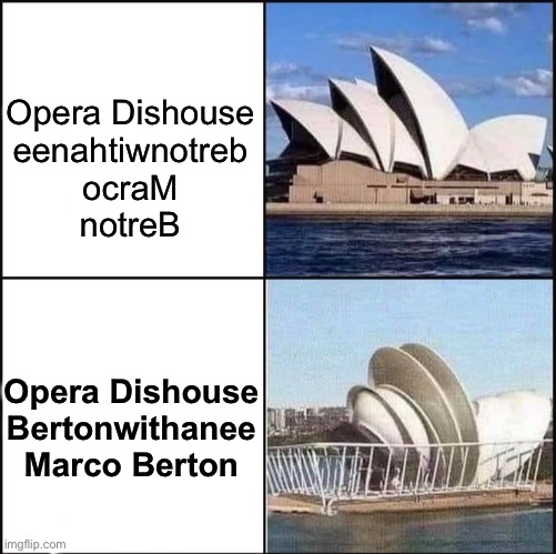 Sydney Opera House vs Dishes | Opera Dishouse
eenahtiwnotreb
ocraM
notreB; Opera Dishouse
Bertonwithanee
Marco Berton | image tagged in sydney opera house vs dishes,sydney opera dishouse vs house,sydney,dishouse berton,bertonwithanee,marco berton with an ee | made w/ Imgflip meme maker