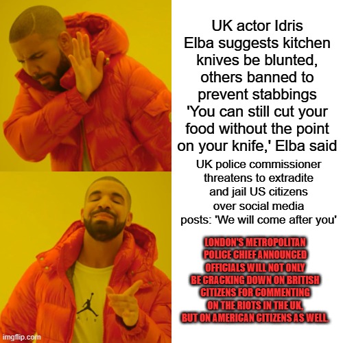 Meanwhile in the UK.WE told you knives were next. Rocks are coming. | UK actor Idris Elba suggests kitchen knives be blunted, others banned to prevent stabbings
'You can still cut your food without the point on your knife,' Elba said; UK police commissioner threatens to extradite and jail US citizens over social media posts: 'We will come after you'; LONDON'S METROPOLITAN POLICE CHIEF ANNOUNCED OFFICIALS WILL NOT ONLY BE CRACKING DOWN ON BRITISH CITIZENS FOR COMMENTING ON THE RIOTS IN THE UK, BUT ON AMERICAN CITIZENS AS WELL. | image tagged in memes,drake hotline bling | made w/ Imgflip meme maker