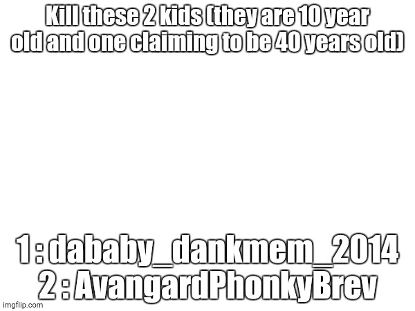 Kill these 2 kids (they are 10 year old and one claiming to be 40 years old); 1 : dababy_dankmem_2014
2 : AvangardPhonkyBrev | made w/ Imgflip meme maker