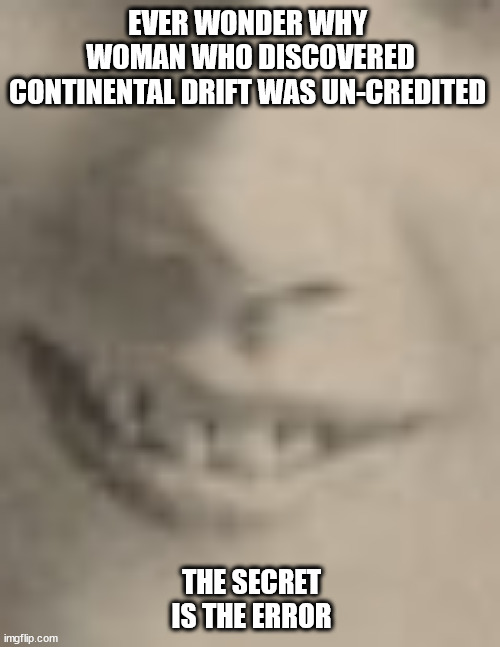 i know it's presumptuous to coin a catch phrase | EVER WONDER WHY 
 WOMAN WHO DISCOVERED 
CONTINENTAL DRIFT WAS UN-CREDITED; THE SECRET IS THE ERROR | image tagged in secret error,the secret,misgivings,geology,meme,______ | made w/ Imgflip meme maker