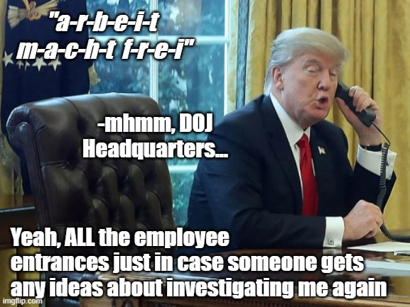 Remember when you could make a joke like this knowing there wasn't even the remotest possibility it'd actually happen? | "a-r-b-e-i-t  m-a-c-h-t  f-r-e-i"; -mhmm, DOJ Headquarters... Yeah, ALL the employee entrances just in case someone gets any ideas about investigating me again | image tagged in trump on phone,trump unfit unqualified dangerous,jackwagon | made w/ Imgflip meme maker