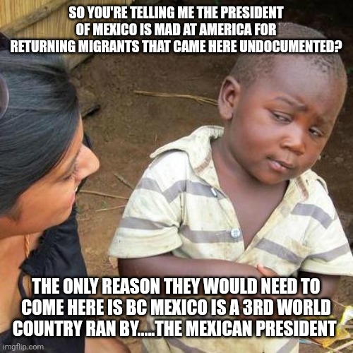 Third World Skeptical Kid | SO YOU'RE TELLING ME THE PRESIDENT OF MEXICO IS MAD AT AMERICA FOR RETURNING MIGRANTS THAT CAME HERE UNDOCUMENTED? THE ONLY REASON THEY WOULD NEED TO COME HERE IS BC MEXICO IS A 3RD WORLD COUNTRY RAN BY.....THE MEXICAN PRESIDENT | image tagged in memes,third world skeptical kid,funny memes | made w/ Imgflip meme maker