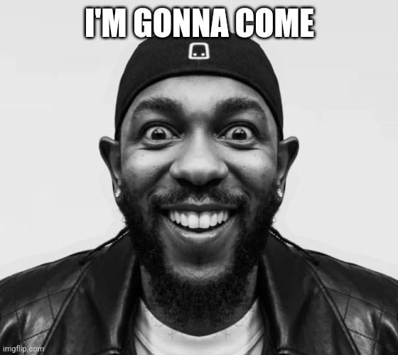 kdot jumpscare | I'M GONNA COME | image tagged in kdot jumpscare | made w/ Imgflip meme maker
