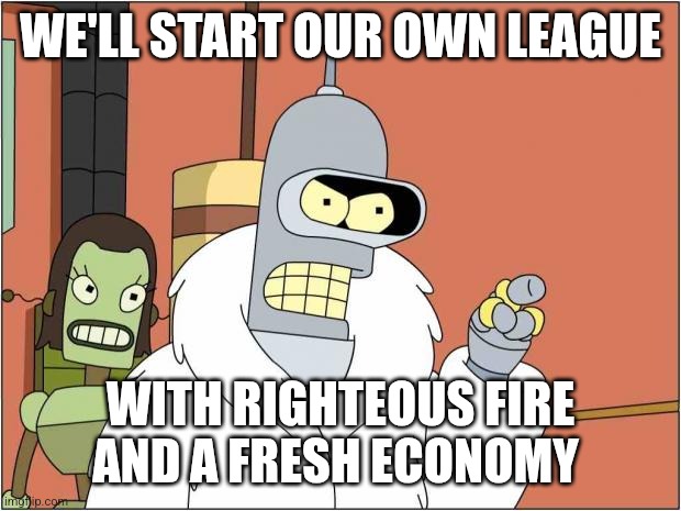 Blackjack and Hookers | WE'LL START OUR OWN LEAGUE; WITH RIGHTEOUS FIRE AND A FRESH ECONOMY | image tagged in blackjack and hookers | made w/ Imgflip meme maker