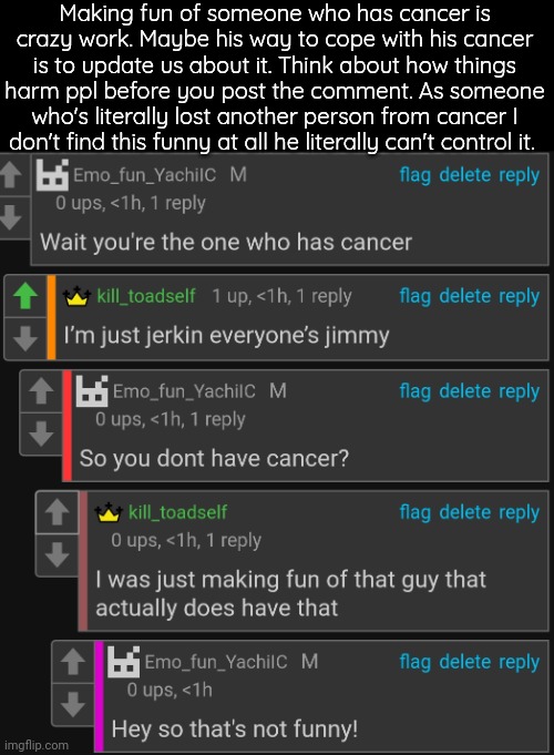 . | Making fun of someone who has cancer is crazy work. Maybe his way to cope with his cancer is to update us about it. Think about how things harm ppl before you post the comment. As someone who's literally lost another person from cancer I don't find this funny at all he literally can't control it. | made w/ Imgflip meme maker