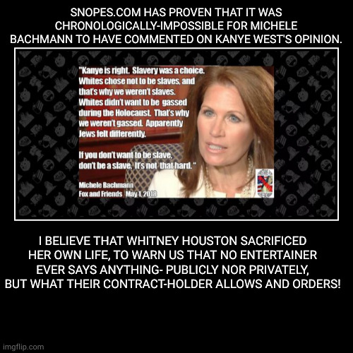 Kanye was Right! | SNOPES.COM HAS PROVEN THAT IT WAS CHRONOLOGICALLY-IMPOSSIBLE FOR MICHELE BACHMANN TO HAVE COMMENTED ON KANYE WEST'S OPINION. | I BELIEVE THA | image tagged in funny,demotivationals,slavery was a choice,michele bachmann | made w/ Imgflip demotivational maker