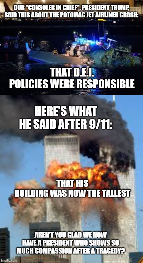 OUR "CONSOLER IN CHIEF", PRESIDENT TRUMP, SAID THIS ABOUT THE POTOMAC JET AIRLINER CRASH:; THAT D.E.I. POLICIES WERE RESPONSIBLE; HERE'S WHAT HE SAID AFTER 9/11:; THAT HIS BUILDING WAS NOW THE TALLEST; AREN'T YOU GLAD WE NOW HAVE A PRESIDENT WHO SHOWS SO MUCH COMPASSION AFTER A TRAGEDY? | image tagged in donald trump is an idiot | made w/ Imgflip meme maker