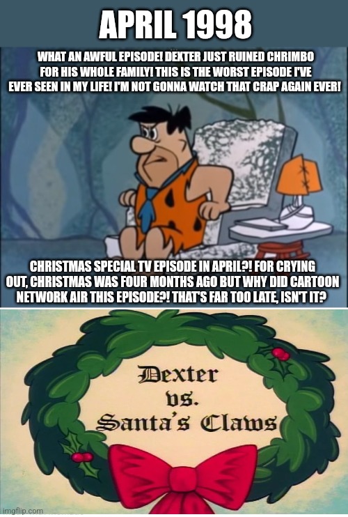 Fred loathes that Dexter's Laboratory episode | APRIL 1998; WHAT AN AWFUL EPISODE! DEXTER JUST RUINED CHRIMBO FOR HIS WHOLE FAMILY! THIS IS THE WORST EPISODE I'VE EVER SEEN IN MY LIFE! I'M NOT GONNA WATCH THAT CRAP AGAIN EVER! CHRISTMAS SPECIAL TV EPISODE IN APRIL?! FOR CRYING OUT, CHRISTMAS WAS FOUR MONTHS AGO BUT WHY DID CARTOON NETWORK AIR THIS EPISODE?! THAT'S FAR TOO LATE, ISN'T IT? | image tagged in fred flintstone,the flintstones,dexters lab,worst tv episodes,rubbish | made w/ Imgflip meme maker