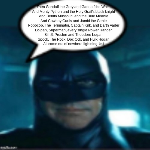 Then Gandalf the Grey and Gandalf the White And Monty Python and the Holy Grail's black knight And Benito Mussolini and the Blue | Then Gandalf the Grey and Gandalf the White
And Monty Python and the Holy Grail's black knight
And Benito Mussolini and the Blue Meanie
And Cowboy Curtis and Jambi the Genie
Robocop, The Terminator, Captain Kirk, and Darth Vader
Lo-pan, Superman, every single Power Ranger
Bill S. Preston and Theodore Logan
Spock, The Rock, Doc Ock, and Hulk Hogan
All came out of nowhere lightning fast | image tagged in man | made w/ Imgflip meme maker