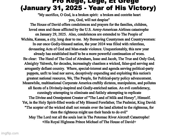 Official Statement:  The Potromac River Aircraft Catastrophe | T   h   e       H   o   u   s   e       o   f       D   a   v   i   d

       "Pro Rege, Lege, Et Grege"
(January 31, 2025 - Year of His Victory); "My sacrifice, O God, is a broken spirit:  a broken and contrite heart

you, God, will not despise"
The House of David offers condolences and prayers for the families, children, 
loved ones and those afflicted by the U.S. Army-American Airlines catastrophe 
on January 29, 2025.  Also, condolences are extended to The People of 
Wichita, Kansas, a city, long dear to me.  My Bereaving Countymen and Countrywomen:  
In our once Godly-blessed nation, the year 2024 was filled with relentless, 
devasating Acts of God and Man-made violence. Unquestionably, this new year 
already has established itself to be a more powerful continuation of woes.
Be clear:  The Hand of The God of Abraham, Issac and Jacob, The True and Only God,
Almighty Yahweh, for decades, increasingly chastises a wicked, false-god serving and
arrogantly defiant country.  Where, special-interest and agenda serving political-party
puppets, unfit to lead nor serve, deceptively expending and exploiting this nation's 
greatest national resource, We, The People, for Political-party policy advancement.
Meanwhile, multinational Corporate America craftily dictates, manipulates, and pollutes
all facets of a Divinely-inspired and Godly-enriched nation. An evil confederacy,
cunningly attempting to eliminate and futilely attempting to replicate
 The Divine and Omnipotent Creator of "The Land of Milk and Honey", Himself.
Yet, in the Holy Spirit-filled words of My Blessed Forefather, The Psalmist, King David:
"The scepter of the wicked shall not remain over the land allotted to the righteous, for
then the righteous might use their hands to do evil"
May The Lord rest all the souls lost in The Potomac River Aircraft Catastrophe!
+His Royal Highness Prince Michael of The House of David+ | image tagged in prince | made w/ Imgflip meme maker