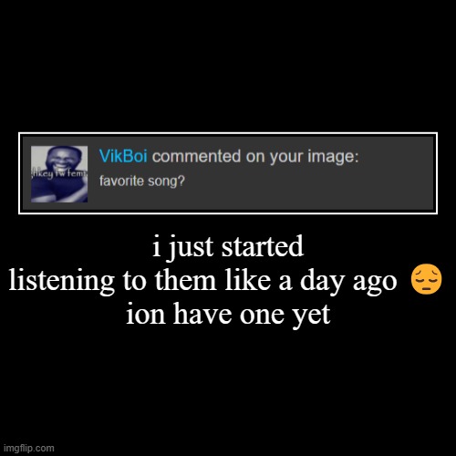 i just started listening to them like a day ago ?
ion have one yet | | made w/ Imgflip demotivational maker