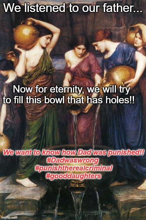 Danaids punishment | We listened to our father... Now for eternity, we will try to fill this bowl that has holes!! We want to know how Dad was punished!!
#Dadwaswrong 
#punishtherealcriminal
#gooddaughters | image tagged in danaids,hadespunishment,eternity | made w/ Imgflip meme maker