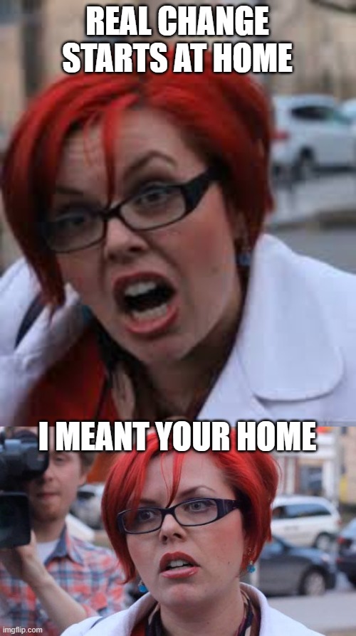 REAL CHANGE STARTS AT HOME I MEANT YOUR HOME | image tagged in sjw triggered,angry feminist | made w/ Imgflip meme maker