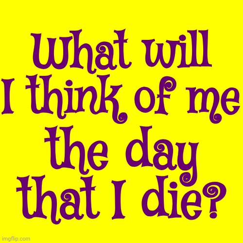 That's ALL That Matters.  Stop Trying To Control Everything.  Get Control Of Yourself | What will I think of me; the day that I die? | image tagged in we all die alone,my death was greatly exaggerated,nothing anyone one else did matters,you are the key,memes,love | made w/ Imgflip meme maker