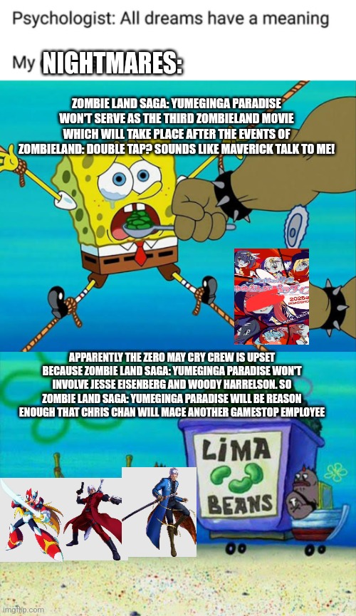 NIGHTMARES:; ZOMBIE LAND SAGA: YUMEGINGA PARADISE WON'T SERVE AS THE THIRD ZOMBIELAND MOVIE WHICH WILL TAKE PLACE AFTER THE EVENTS OF ZOMBIELAND: DOUBLE TAP? SOUNDS LIKE MAVERICK TALK TO ME! APPARENTLY THE ZERO MAY CRY CREW IS UPSET BECAUSE ZOMBIE LAND SAGA: YUMEGINGA PARADISE WON'T INVOLVE JESSE EISENBERG AND WOODY HARRELSON. SO ZOMBIE LAND SAGA: YUMEGINGA PARADISE WILL BE REASON ENOUGH THAT CHRIS CHAN WILL MACE ANOTHER GAMESTOP EMPLOYEE | image tagged in psychologist all dreams have a meaning,spongebob lima beans,zombieland saga,marvel vs capcom,chris chan | made w/ Imgflip meme maker