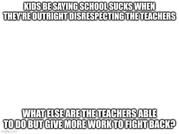 Not only that, teachers are required to give a certain amount of work, (cont in comments) | KIDS BE SAYING SCHOOL SUCKS WHEN THEY'RE OUTRIGHT DISRESPECTING THE TEACHERS; WHAT ELSE ARE THE TEACHERS ABLE TO DO BUT GIVE MORE WORK TO FIGHT BACK? | image tagged in school | made w/ Imgflip meme maker