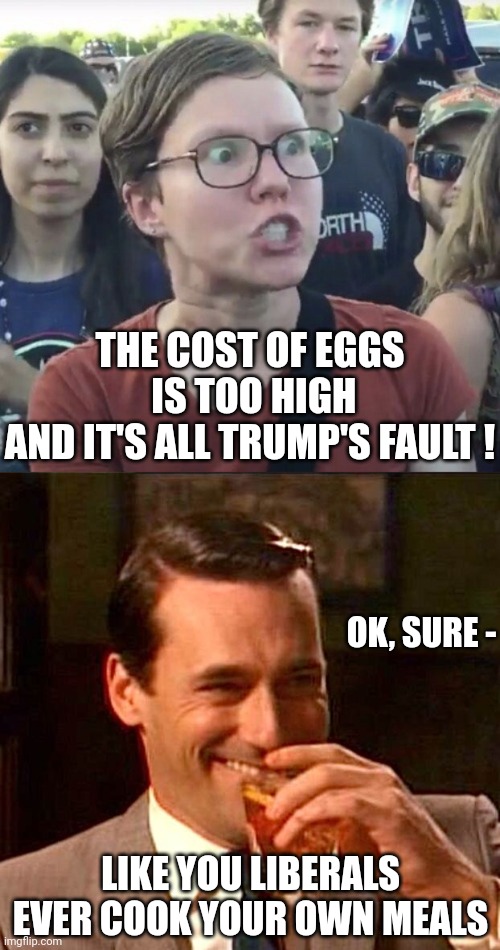 Stick to your Starbucks | THE COST OF EGGS
 IS TOO HIGH

AND IT'S ALL TRUMP'S FAULT ! OK, SURE -; LIKE YOU LIBERALS EVER COOK YOUR OWN MEALS | image tagged in triggered feminist,drinking guy,leftists,liberals,democrats,bidenomics | made w/ Imgflip meme maker