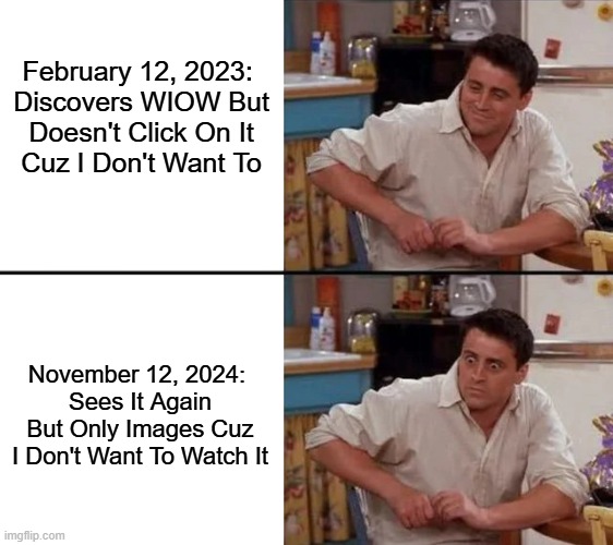 WIOW Re-Discover | February 12, 2023: 

Discovers WIOW But Doesn't Click On It Cuz I Don't Want To; November 12, 2024: 
Sees It Again But Only Images Cuz I Don't Want To Watch It | image tagged in surprised joey | made w/ Imgflip meme maker