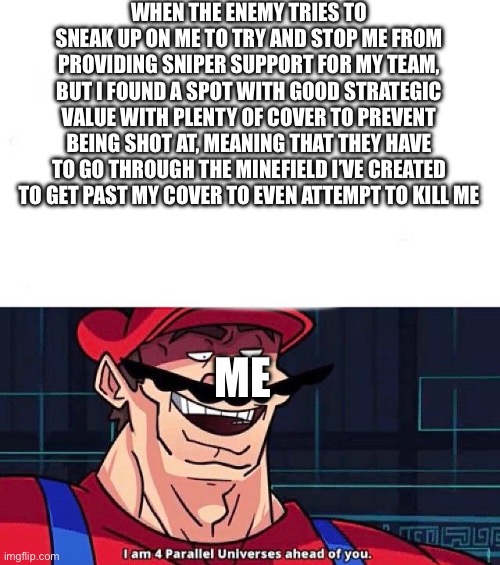 I am 4 Parallel Universes ahead of you | WHEN THE ENEMY TRIES TO SNEAK UP ON ME TO TRY AND STOP ME FROM PROVIDING SNIPER SUPPORT FOR MY TEAM, BUT I FOUND A SPOT WITH GOOD STRATEGIC VALUE WITH PLENTY OF COVER TO PREVENT BEING SHOT AT, MEANING THAT THEY HAVE TO GO THROUGH THE MINEFIELD I’VE CREATED TO GET PAST MY COVER TO EVEN ATTEMPT TO KILL ME; ME | image tagged in i am 4 parallel universes ahead of you | made w/ Imgflip meme maker