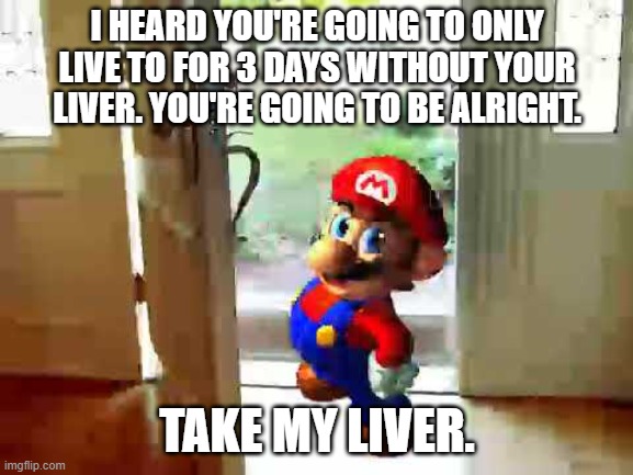 You can survive if you have one | I HEARD YOU'RE GOING TO ONLY LIVE TO FOR 3 DAYS WITHOUT YOUR LIVER. YOU'RE GOING TO BE ALRIGHT. TAKE MY LIVER. | image tagged in mario wants your liver,memes,funny,good ending | made w/ Imgflip meme maker