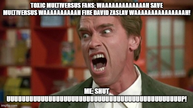 my message to the multiversus fans | TOXIC MULTIVERSUS FANS: WAAAAAAAAAAAAAH SAVE MULTIVERSUS WAAAAAAAAAAH FIRE DAVID ZASLAV WAAAAAAAAAAAAAAAH! ME: SHUT UUUUUUUUUUUUUUUUUUUUUUUUUUUUUUUUUUUUUUUUUUUUUUP! | image tagged in arnold schwarzenegger screaming kindergarten cop,public service announcement | made w/ Imgflip meme maker