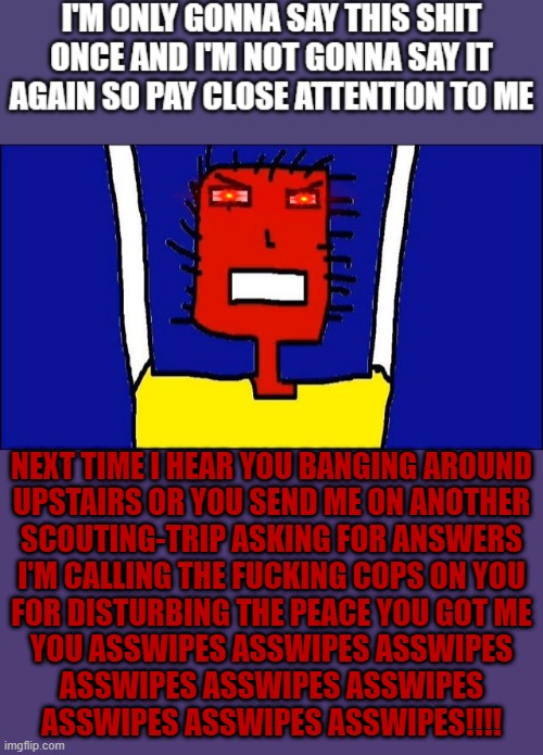 I've had enough - oh & for those who think I'm directing my memes at you: this meme is directed at MY NEIGHBORS AND NOBODY ELSE | NEXT TIME I HEAR YOU BANGING AROUND
UPSTAIRS OR YOU SEND ME ON ANOTHER
SCOUTING-TRIP ASKING FOR ANSWERS
I'M CALLING THE FUCKING COPS ON YOU
FOR DISTURBING THE PEACE YOU GOT ME
YOU ASSWIPES ASSWIPES ASSWIPES
ASSWIPES ASSWIPES ASSWIPES
ASSWIPES ASSWIPES ASSWIPES!!!! | image tagged in microsoft sam angry,memes,savage memes,bad neighbors,relatable,shits gonna hit the fan so high it'll make your head spin | made w/ Imgflip meme maker