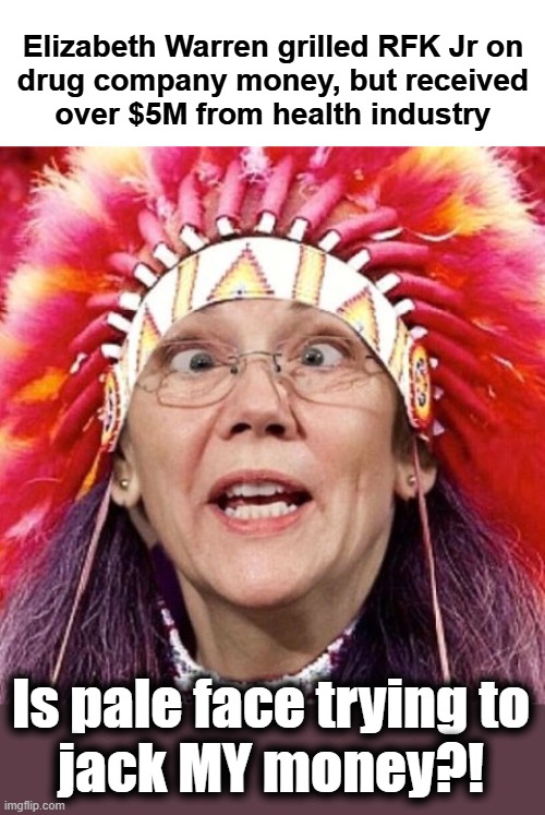 Fauxcahontas got heap big problem with RFK Jr cutting in on her corruption! | Elizabeth Warren grilled RFK Jr on
drug company money, but received
over $5M from health industry; Is pale face trying to
jack MY money?! | image tagged in elizabeth warren,memes,drug company money,rfk jr,corruption,democrats | made w/ Imgflip meme maker