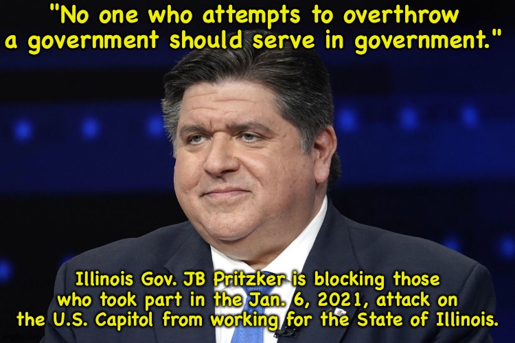 Right on, Guv! | "No one who attempts to overthrow a government should serve in government."; Illinois Gov. JB Pritzker is blocking those who took part in the Jan. 6, 2021, attack on the U.S. Capitol from working for the State of Illinois. | image tagged in jb pritzker | made w/ Imgflip meme maker