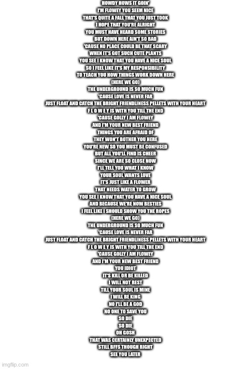 I Am Flowey! | HOWDY HOWS IT GOIN'
I'M FLOWEY YOU SEEM NICE
THAT'S QUITE A FALL THAT YOU JUST TOOK
I HOPE THAT YOU'RE ALRIGHT
YOU MUST HAVE HEARD SOME STORIES
BUT DOWN HERE AIN'T SO BAD
'CAUSE NO PLACE COULD BE THAT SCARY
WHEN IT'S GOT SUCH CUTE PLANTS
YOU SEE I KNOW THAT YOU HAVE A NICE SOUL
SO I FEEL LIKE IT'S MY RESPONSIBILITY
TO TEACH YOU HOW THINGS WORK DOWN HERE
(HERE WE GO)
THE UNDERGROUND IS SO MUCH FUN
'CAUSE LOVE IS NEVER FAR
JUST FLOAT AND CATCH THE BRIGHT FRIENDLINESS PELLETS WITH YOUR HEART
F L O W E Y IS WITH YOU TILL THE END
'CAUSE GOLLY I AM FLOWEY
AND I'M YOUR NEW BEST FRIEND
THINGS YOU ARE AFRAID OF
THEY WON'T BOTHER YOU HERE
YOU'RE NEW SO YOU MUST BE CONFUSED
BUT ALL YOU'LL FIND IS CHEER
SINCE WE ARE SO CLOSE NOW
I'LL TELL YOU WHAT I KNOW
YOUR SOUL WANTS LOVE
IT'S JUST LIKE A FLOWER
THAT NEEDS WATER TO GROW
YOU SEE I KNOW THAT YOU HAVE A NICE SOUL
AND BECAUSE WE'RE NOW BESTIES
I FEEL LIKE I SHOULD SHOW YOU THE ROPES
(HERE WE GO)
THE UNDERGROUND IS SO MUCH FUN
'CAUSE LOVE IS NEVER FAR
JUST FLOAT AND CATCH THE BRIGHT FRIENDLINESS PELLETS WITH YOUR HEART
F L O W E Y IS WITH YOU TILL THE END
'CAUSE GOLLY I AM FLOWEY
AND I'M YOUR NEW BEST FRIEND
YOU IDIOT
IT'S KILL OR BE KILLED
I WILL NOT REST
TILL YOUR SOUL IS MINE
I WILL BE KING
NO I'LL BE A GOD
NO ONE TO SAVE YOU
SO DIE
SO DIE
OH GOSH
THAT WAS CERTAINLY UNEXPECTED
STILL BFFS THOUGH RIGHT
SEE YOU LATER | image tagged in my new fav song | made w/ Imgflip meme maker
