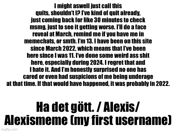 read | I might aswell just call this quits, shouldn’t I? I’ve kind of quit already, just coming back for like 30 minutes to check msmg, just to see it getting worse. I’ll do a face reveal at March, remind me if you have me in memechats, or smth. I’m 13. I have been on this site since March 2022, which means that I’ve been here since I was 11. I’ve done some weird ass shit here, especially during 2024. I regret that and I hate it. And I’m honestly surprised no one has cared or even had suspicions of me being underage at that time. If that would have happened, it was probably in 2022. Ha det gött. / Alexis/ Alexismeme (my first username) | made w/ Imgflip meme maker