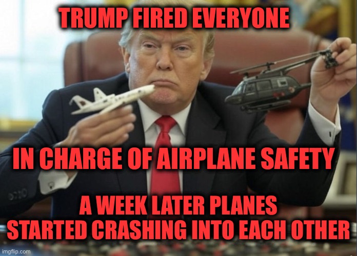 Trump fired everyone in charge of airplane safety and caused crashes | TRUMP FIRED EVERYONE; IN CHARGE OF AIRPLANE SAFETY; A WEEK LATER PLANES STARTED CRASHING INTO EACH OTHER | image tagged in plane crashes are trump's fault | made w/ Imgflip meme maker