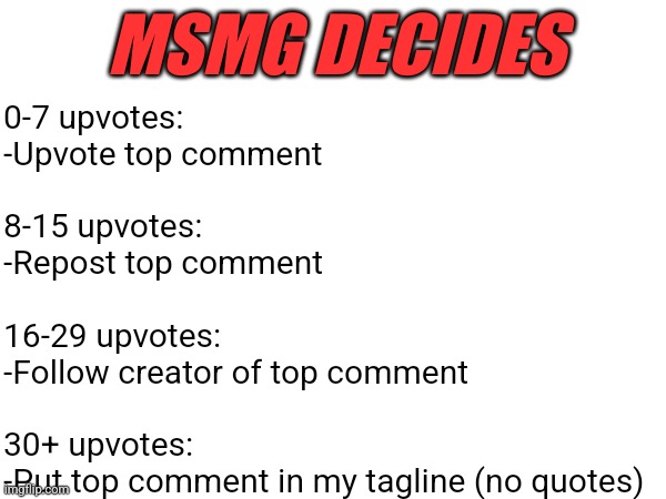 dangerous game I'm playing here but here we go | MSMG DECIDES; 0-7 upvotes: 
-Upvote top comment
 
8-15 upvotes: 
-Repost top comment
 
16-29 upvotes: 
-Follow creator of top comment 
 
30+ upvotes: 
-Put top comment in my tagline (no quotes) | made w/ Imgflip meme maker