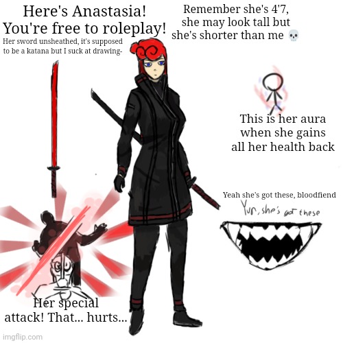 This took a lot. Roleplay if you want!! | Here's Anastasia! You're free to roleplay! Remember she's 4'7, she may look tall but she's shorter than me 💀; Her sword unsheathed, it's supposed to be a katana but I suck at drawing-; This is her aura when she gains all her health back; Yeah she's got these, bloodfiend; Her special attack! That... hurts... | made w/ Imgflip meme maker