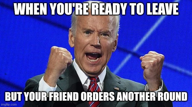 Joe Biden fists angry | WHEN YOU'RE READY TO LEAVE; BUT YOUR FRIEND ORDERS ANOTHER ROUND | image tagged in joe biden fists angry | made w/ Imgflip meme maker