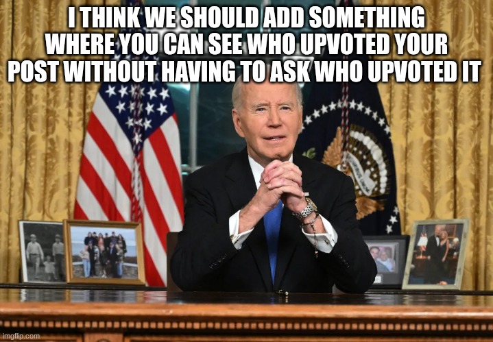 joe biden | I THINK WE SHOULD ADD SOMETHING WHERE YOU CAN SEE WHO UPVOTED YOUR POST WITHOUT HAVING TO ASK WHO UPVOTED IT | image tagged in joe biden | made w/ Imgflip meme maker