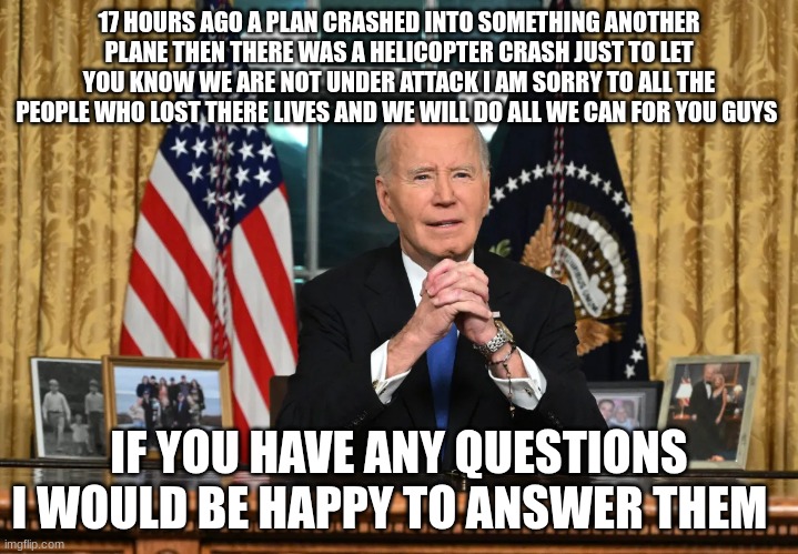 joe biden | 17 HOURS AGO A PLAN CRASHED INTO SOMETHING ANOTHER PLANE THEN THERE WAS A HELICOPTER CRASH JUST TO LET YOU KNOW WE ARE NOT UNDER ATTACK I AM SORRY TO ALL THE PEOPLE WHO LOST THERE LIVES AND WE WILL DO ALL WE CAN FOR YOU GUYS; IF YOU HAVE ANY QUESTIONS I WOULD BE HAPPY TO ANSWER THEM | image tagged in joe biden | made w/ Imgflip meme maker