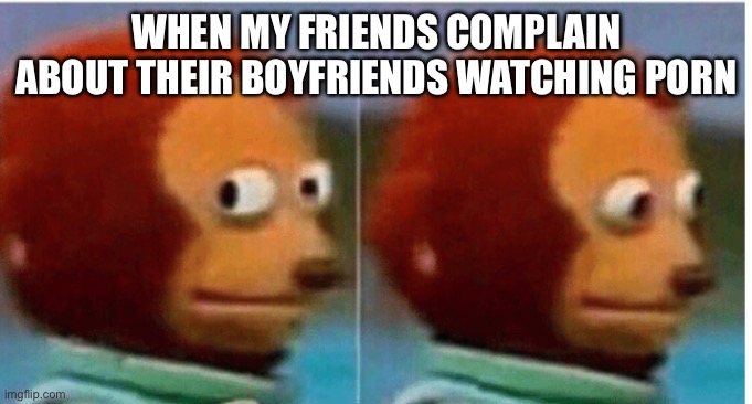 feel guilty | WHEN MY FRIENDS COMPLAIN ABOUT THEIR BOYFRIENDS WATCHING PORN | image tagged in feel guilty | made w/ Imgflip meme maker