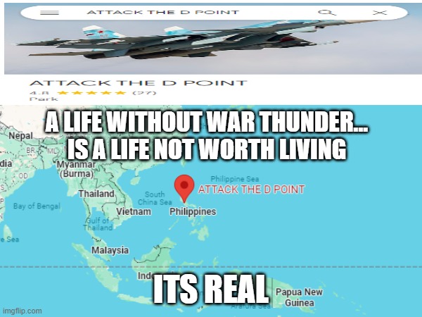 ATTCK THE D POINT EXISTS | A LIFE WITHOUT WAR THUNDER... IS A LIFE NOT WORTH LIVING; ITS REAL | image tagged in war thunder,memes,meme,google maps,epic | made w/ Imgflip meme maker