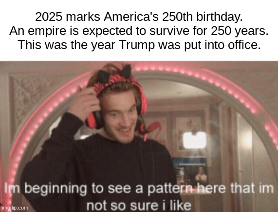 Uh oh. | 2025 marks America's 250th birthday.
An empire is expected to survive for 250 years.
This was the year Trump was put into office. | image tagged in im beginning to see a pattern here im not so sure i like,political meme,politics | made w/ Imgflip meme maker