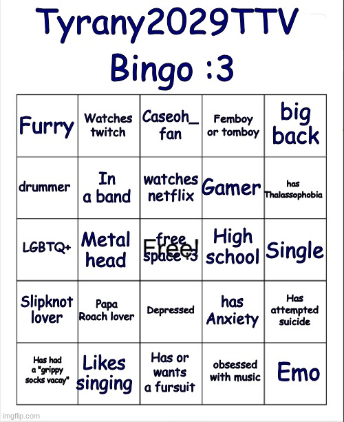 I made my own bingo :3 enjoy! | Bingo :3; Tyrany2029TTV; Caseoh_ fan; Watches twitch; big back; Furry; Femboy or tomboy; watches netflix; drummer; has Thalassophobia; Gamer; In a band; High school; LGBTQ+; free space :3; Single; Metal head; Slipknot lover; Papa Roach lover; Has attempted suicide; has Anxiety; Depressed; Likes singing; Emo; Has had a "grippy socks vacay"; Has or wants a fursuit; obsessed with music | image tagged in blank bingo | made w/ Imgflip meme maker