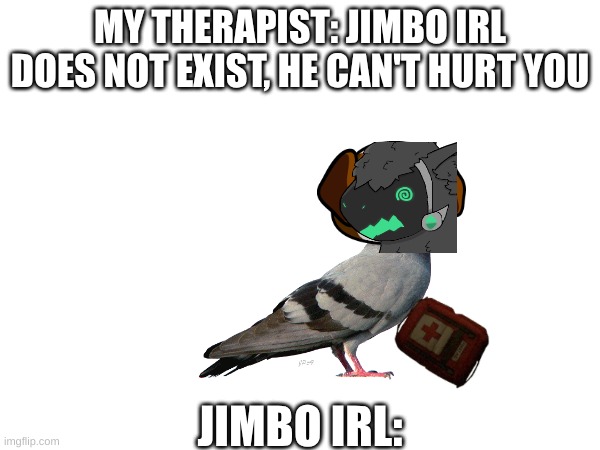 funny protogen pigeon | MY THERAPIST: JIMBO IRL DOES NOT EXIST, HE CAN'T HURT YOU; JIMBO IRL: | image tagged in protogen,pigeon,discovering something that doesnt exist | made w/ Imgflip meme maker