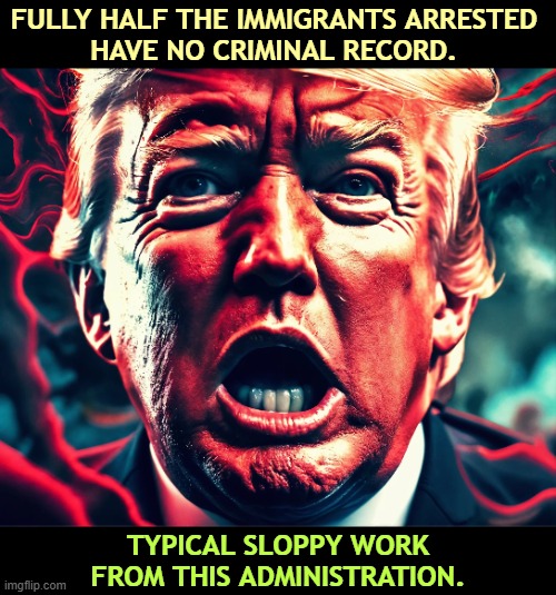 Update: three quarters. Most of those arrested have no criminal record in any country. | FULLY HALF THE IMMIGRANTS ARRESTED 
HAVE NO CRIMINAL RECORD. TYPICAL SLOPPY WORK FROM THIS ADMINISTRATION. | image tagged in trump,bigotry,racism,immigrants,criminals,lies | made w/ Imgflip meme maker