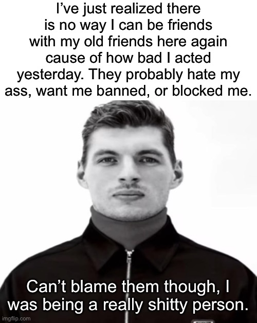 Play stupid games, win stupid prizes | I’ve just realized there is no way I can be friends with my old friends here again cause of how bad I acted yesterday. They probably hate my ass, want me banned, or blocked me. Can’t blame them though, I was being a really shitty person. | image tagged in black and white max verstappen | made w/ Imgflip meme maker