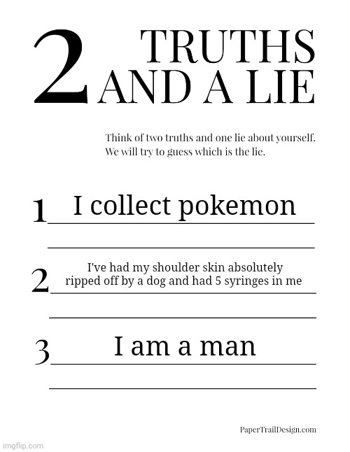 2 Truths and a Lie | I collect pokemon; I've had my shoulder skin absolutely ripped off by a dog and had 5 syringes in me; I am a man | image tagged in 2 truths and a lie | made w/ Imgflip meme maker