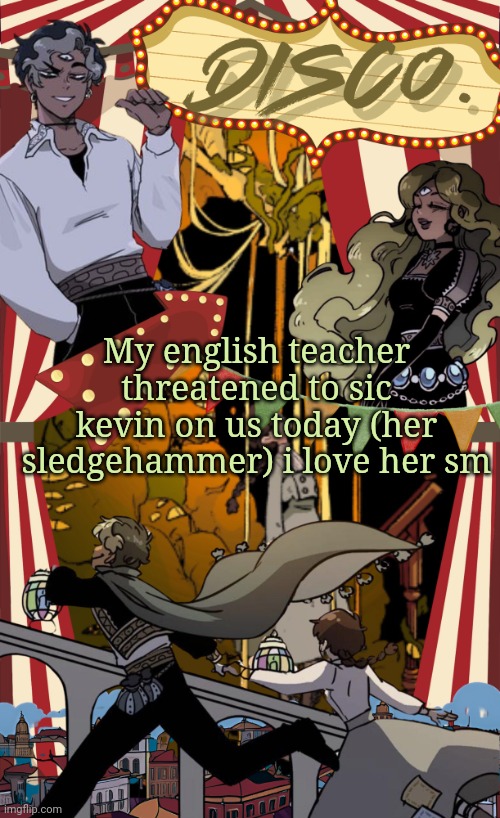 I feel like all the english teachers at my school are unhinged | My english teacher threatened to sic kevin on us today (her sledgehammer) i love her sm | image tagged in disco's marionetta temp | made w/ Imgflip meme maker