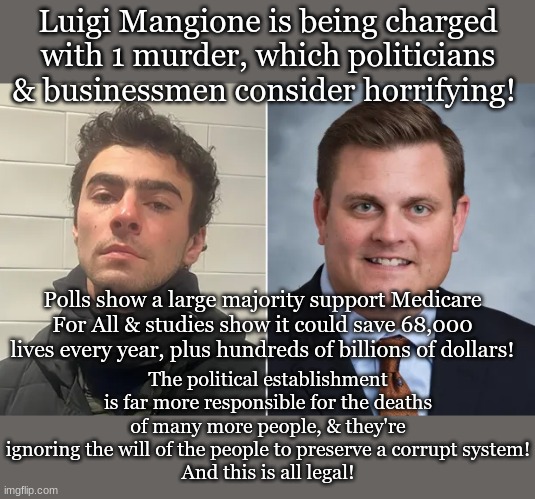 Luigi Mangione and Brian Thompson | Luigi Mangione is being charged with 1 murder, which politicians & businessmen consider horrifying! The political establishment is far more responsible for the deaths of many more people, & they're ignoring the will of the people to preserve a corrupt system!
And this is all legal! Polls show a large majority support Medicare For All & studies show it could save 68,000 lives every year, plus hundreds of billions of dollars! | image tagged in luigi mangione and brian thompson | made w/ Imgflip meme maker