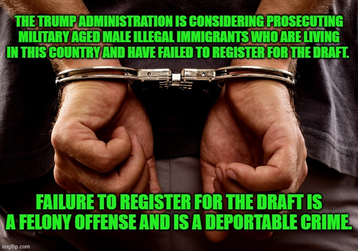 draft | THE TRUMP ADMINISTRATION IS CONSIDERING PROSECUTING MILITARY AGED MALE ILLEGAL IMMIGRANTS WHO ARE LIVING IN THIS COUNTRY AND HAVE FAILED TO REGISTER FOR THE DRAFT. FAILURE TO REGISTER FOR THE DRAFT IS A FELONY OFFENSE AND IS A DEPORTABLE CRIME. | image tagged in handcuffs | made w/ Imgflip meme maker